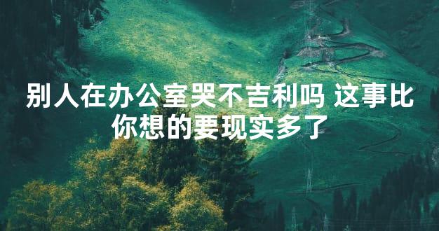 别人在办公室哭不吉利吗 这事比你想的要现实多了